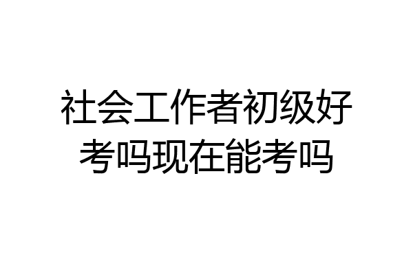 社会工作者初级好考吗现在能考吗