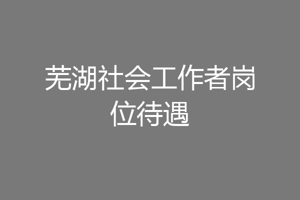 芜湖社会工作者岗位待遇