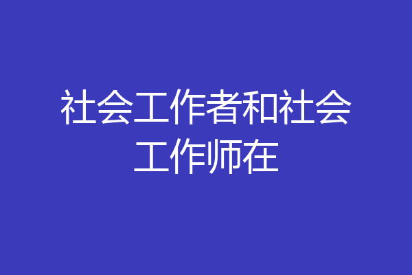 社会工作者和社会工作师在