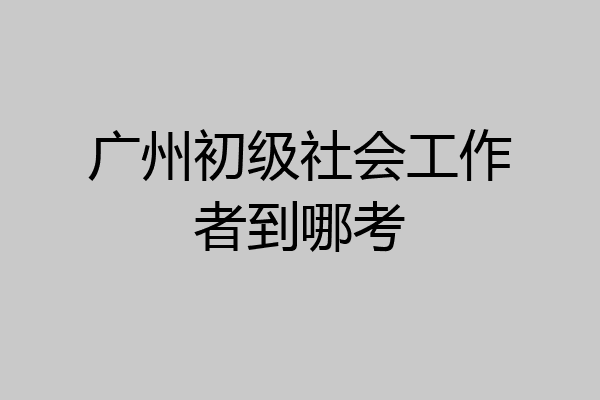 广州初级社会工作者到哪考