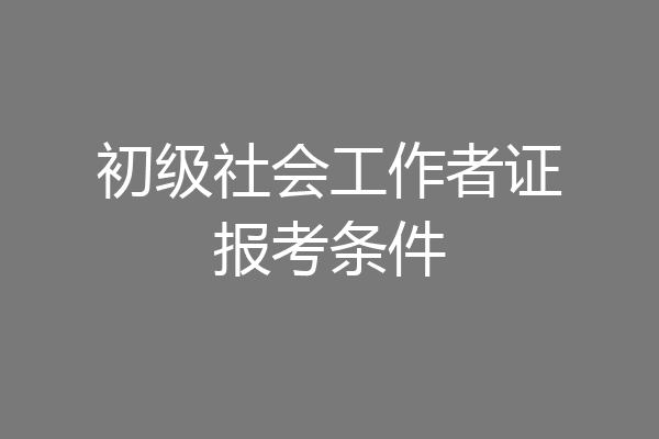 初级社会工作者证报考条件