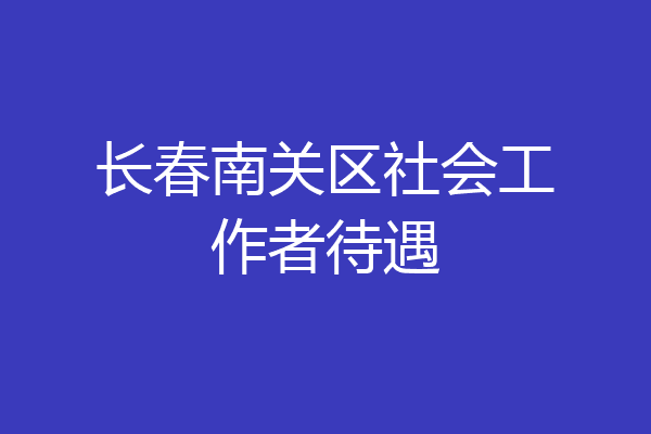 长春南关区社会工作者待遇