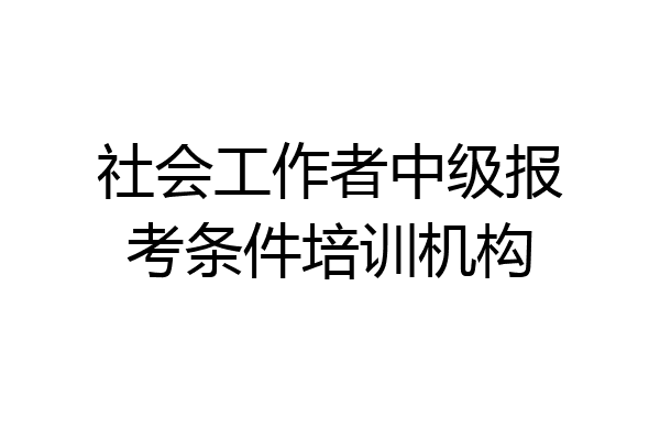 社会工作者中级报考条件培训机构