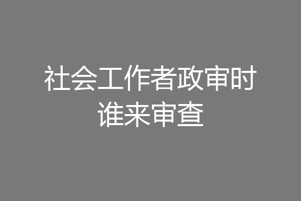 社会工作者政审时谁来审查