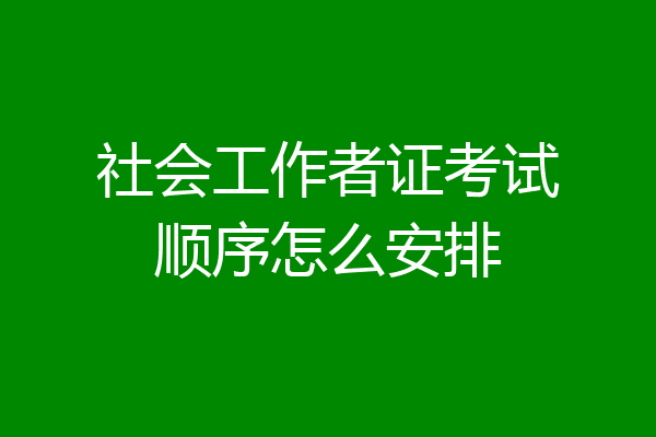 社会工作者证考试顺序怎么安排