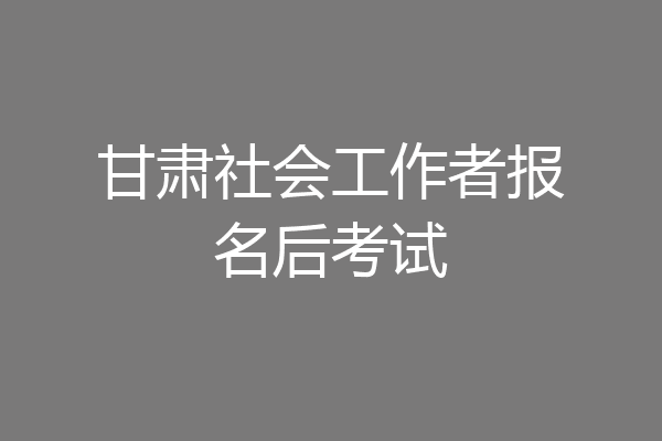 甘肃社会工作者报名后考试