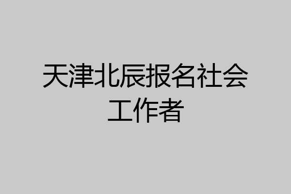 天津北辰报名社会工作者