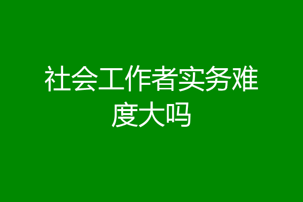 社会工作者实务难度大吗