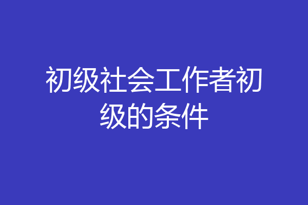 初级社会工作者初级的条件