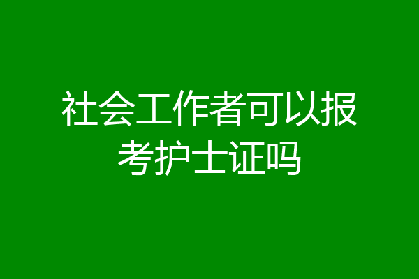 社会工作者可以报考护士证吗
