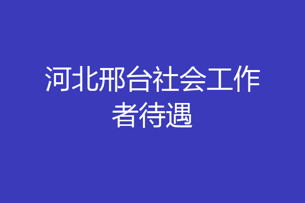河北邢台社会工作者待遇