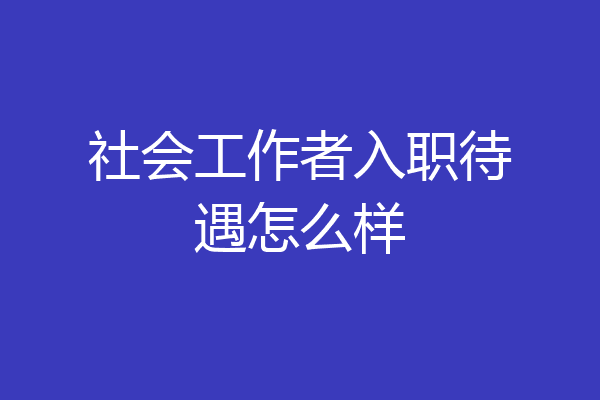 社会工作者入职待遇怎么样