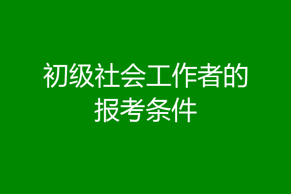 初级社会工作者的报考条件
