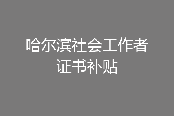 哈尔滨社会工作者证书补贴