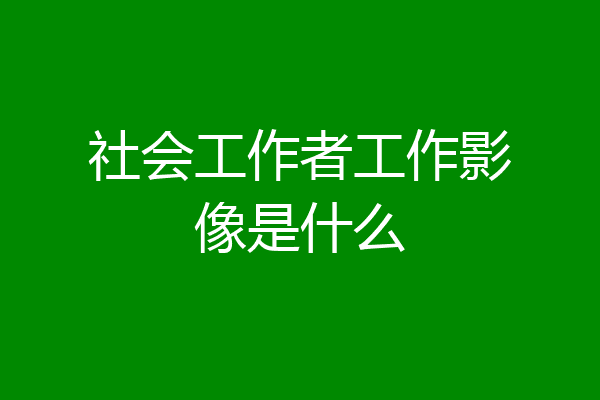 社会工作者工作影像是什么