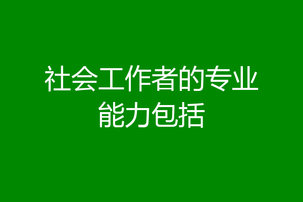 社会工作者的专业能力包括