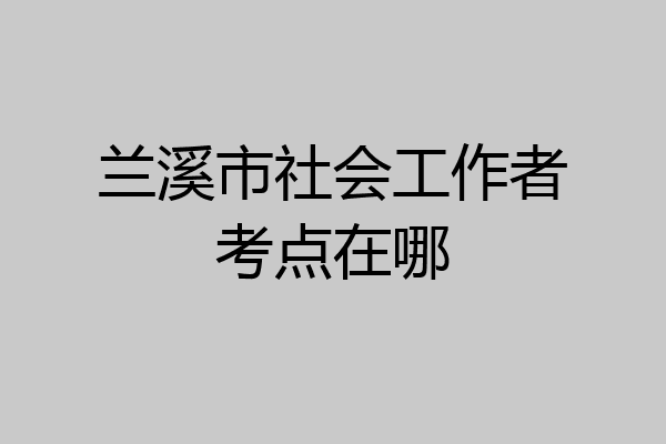 兰溪市社会工作者考点在哪