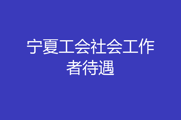 宁夏工会社会工作者待遇