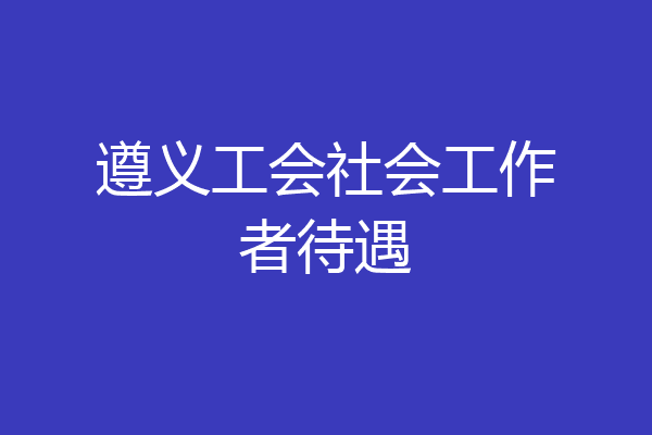 遵义工会社会工作者待遇