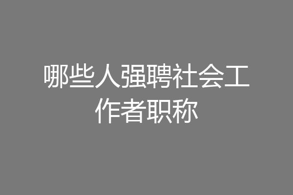 哪些人强聘社会工作者职称