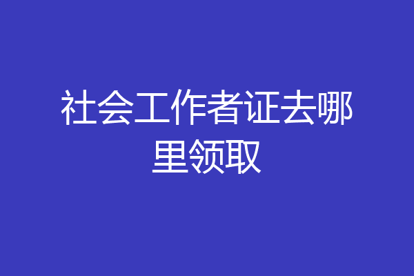 社会工作者证去哪里领取