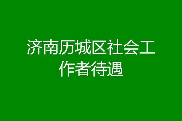 济南历城区社会工作者待遇