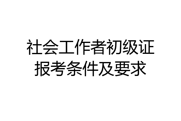 社会工作者初级证报考条件及要求