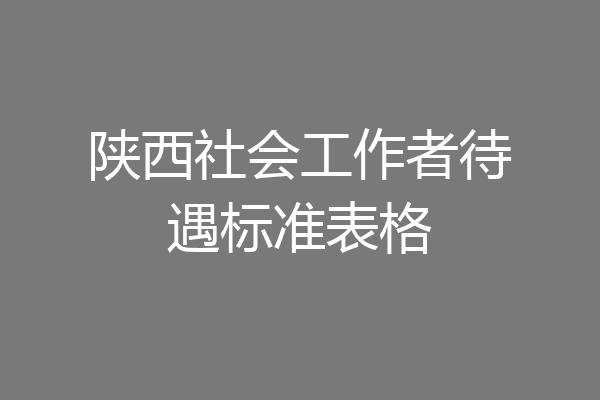 陕西社会工作者待遇标准表格