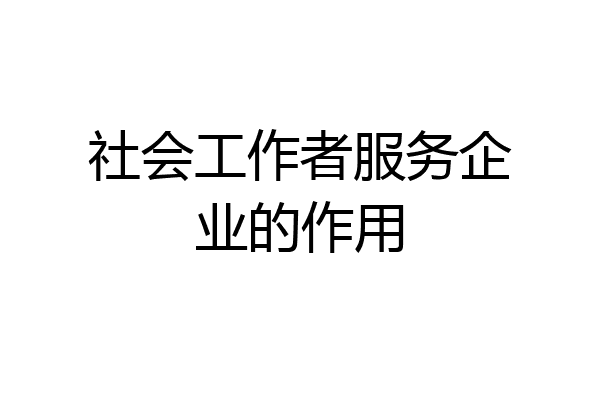社会工作者服务企业的作用
