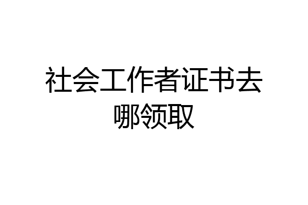 社会工作者证书去哪领取