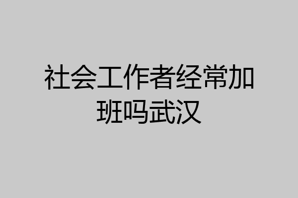 社会工作者经常加班吗武汉