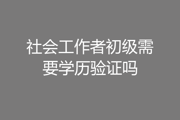 社会工作者初级需要学历验证吗