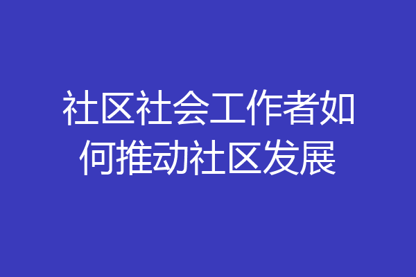 社区社会工作者如何推动社区发展