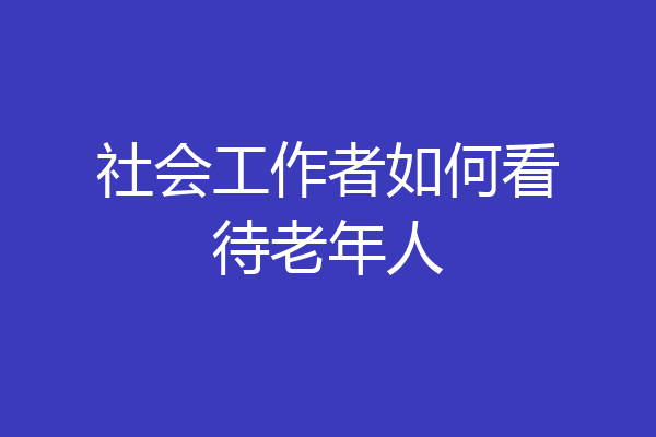 社会工作者如何看待老年人