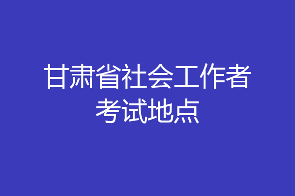 甘肃省社会工作者考试地点