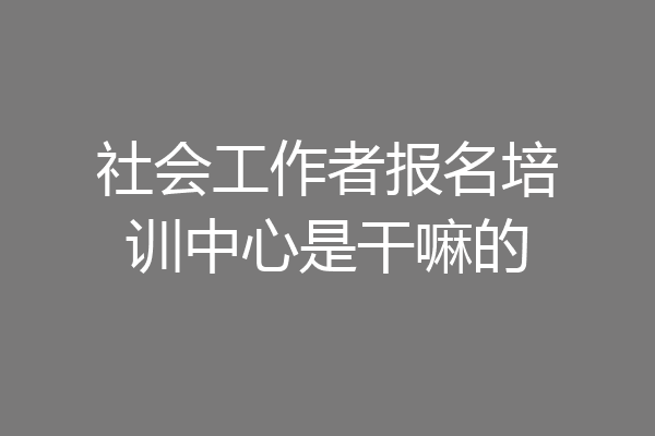 社会工作者报名培训中心是干嘛的
