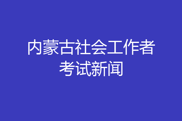 内蒙古社会工作者考试新闻