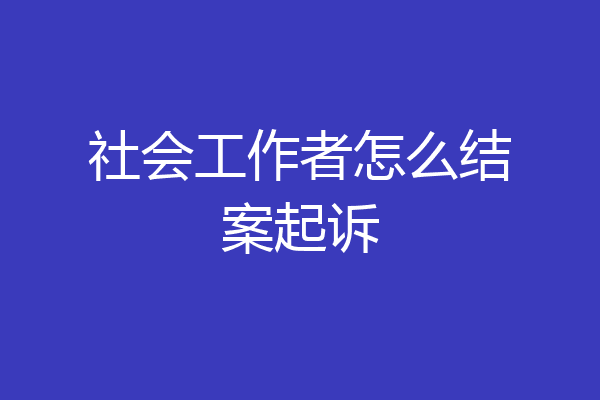 社会工作者怎么结案起诉