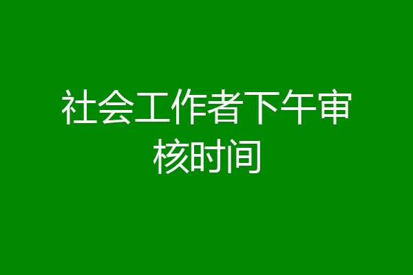社会工作者下午审核时间