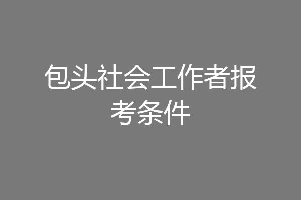包头社会工作者报考条件