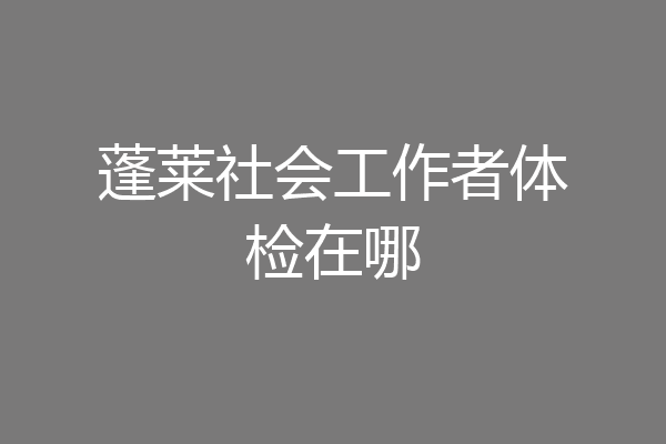 蓬莱社会工作者体检在哪