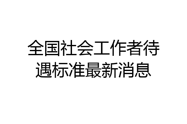 全国社会工作者待遇标准最新消息