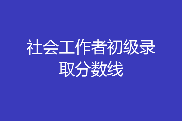 社会工作者初级录取分数线