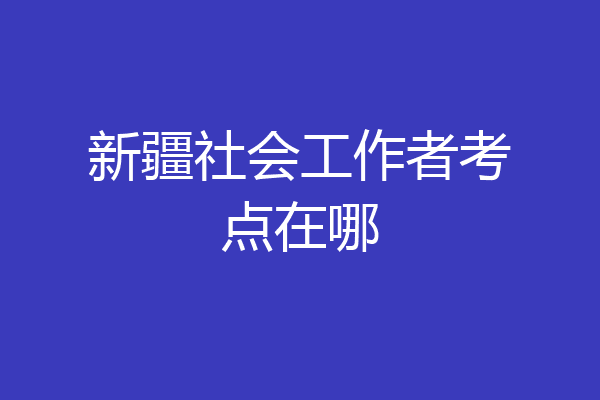新疆社会工作者考点在哪