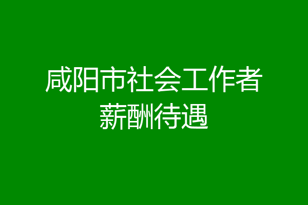 咸阳市社会工作者薪酬待遇