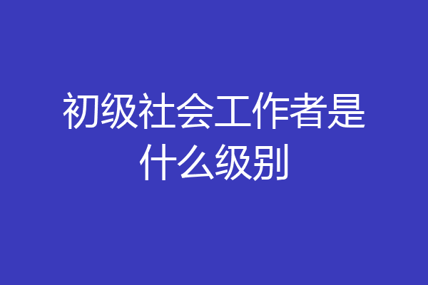 初级社会工作者是什么级别
