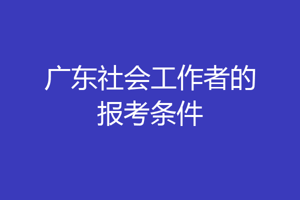 广东社会工作者的报考条件
