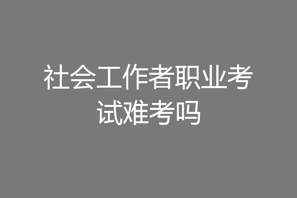 社会工作者职业考试难考吗