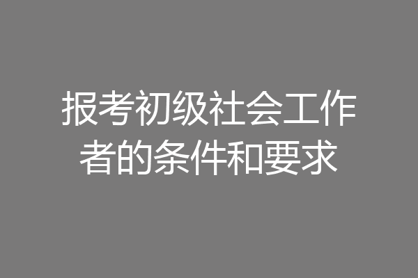 报考初级社会工作者的条件和要求