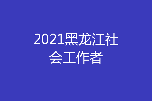 2021黑龙江社会工作者